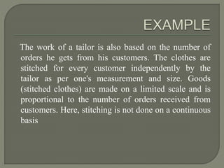 The work of a tailor is also based on the number of
orders he gets from his customers. The clothes are
stitched for every customer independently by the
tailor as per one's measurement and size. Goods
(stitched clothes) are made on a limited scale and is
proportional to the number of orders received from
customers. Here, stitching is not done on a continuous
basis
 