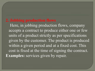 2. Jobbing production flows
Here, in jobbing production flows, company
accepts a contract to produce either one or few
units of a product strictly as per specifications
given by the customer. The product is produced
within a given period and at a fixed cost. This
cost is fixed at the time of signing the contract.
Examples: services given by repair.
 