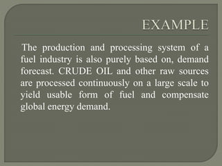 The production and processing system of a
fuel industry is also purely based on, demand
forecast. CRUDE OIL and other raw sources
are processed continuously on a large scale to
yield usable form of fuel and compensate
global energy demand.
 