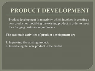 Product development is an activity which involves in creating a
new product or modifying the existing product in order to meet
the changing customer requirements.
The two main activities of product development are
1. Improving the existing product.
2. Introducing the new product to the market
 