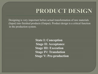 Designing is very important before actual transformation of raw materials
(Input) into finished products (Output). Product design is a critical function
in the production system.
State I: Conception
Stage II: Acceptance
Stage III: Execution
Stage IV: Translation
Stage V: Pre-production
 