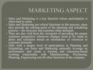  Sales and Marketing is a key function whose participation is
often hard to enlist.
 Sales and Marketing are critical functions in this process, since
they provide the starting point of the planning and scheduling
process -- the forecasts and customer order demands
 They are also vital from the viewpoint of providing the proper
customer perspective whenever changes need to be made to
plans and schedules based on mismatches of resources to
customer demands.
 Only with a proper level of participation in Planning and
Scheduling, can Sales and Marketing optimally leverage its
performance and create a trusting and consensus-based
working relationship with Manufacturing, Purchasing,
Planning, Engineering and all other functions in the company.
 