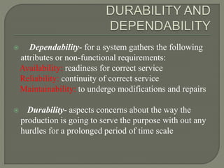  Dependability- for a system gathers the following
attributes or non-functional requirements:
Availability: readiness for correct service
Reliability: continuity of correct service
Maintainability: to undergo modifications and repairs
 Durability- aspects concerns about the way the
production is going to serve the purpose with out any
hurdles for a prolonged period of time scale
 