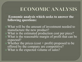 Economic analysis which seeks to answer the
following questions:
 What will be the amount of investment needed to
manufacture the new product?
 What is the estimated production cost per piece?
 What is the reasonable margin of profit that can be
expected?
 Whether the prices (cost + profit) proposed to be
offered by the company are competitive?
 What is the expected volume of sales?
 