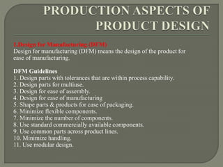 1.Design for Manufacturing (DFM)
Design for manufacturing (DFM) means the design of the product for
ease of manufacturing.
DFM Guidelines
1. Design parts with tolerances that are within process capability.
2. Design parts for multiuse.
3. Design for ease of assembly.
4. Design for ease of manufacturing
5. Shape parts & products for case of packaging.
6. Minimize flexible components.
7. Minimize the number of components.
8. Use standard commercially available components.
9. Use common parts across product lines.
10. Minimize handling.
11. Use modular design.
 