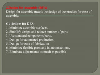 2.Design for Assembly (DFA)
Design for assembly means the design of the product for ease of
assembly.
Guidelines for DFA
1. Minimize assembly surfaces.
2. Simplify design and reduce number of parts
3. Use standard components/parts.
4. Design for automated production.
5. Design for ease of fabrication
6. Minimize flexible parts and interconnections.
7. Eliminate adjustments as much as possible
 