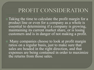  Taking the time to calculate the profit margin for a
product line or even for a company as a whole is
essential to determining if a company is growing,
maintaining its current market share, or is losing
customers and is in danger of not making a profit.
 Many companies choose to look at profit margin
ratios on a regular basis, just to make sure that
sales are headed in the right direction, and that
expenses are being contained in order to maximize
the returns from those sales.
 