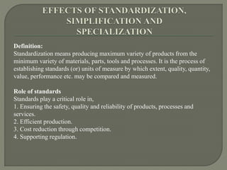 Definition:
Standardization means producing maximum variety of products from the
minimum variety of materials, parts, tools and processes. It is the process of
establishing standards (or) units of measure by which extent, quality, quantity,
value, performance etc. may be compared and measured.
Role of standards
Standards play a critical role in,
1. Ensuring the safety, quality and reliability of products, processes and
services.
2. Efficient production.
3. Cost reduction through competition.
4. Supporting regulation.
 