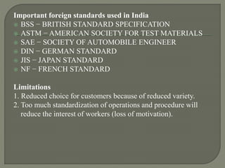 Important foreign standards used in India
 BSS − BRITISH STANDARD SPECIFICATION
 ASTM − AMERICAN SOCIETY FOR TEST MATERIALS
 SAE − SOCIETY OF AUTOMOBILE ENGINEER
 DIN − GERMAN STANDARD
 JIS − JAPAN STANDARD
 NF − FRENCH STANDARD
Limitations
1. Reduced choice for customers because of reduced variety.
2. Too much standardization of operations and procedure will
reduce the interest of workers (loss of motivation).
 