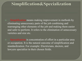 Simplification means making improvement in methods by
eliminating unnecessary parts of the job combining and
rearranging other elements of the job and making them easier
and safer to perform. It refers to the elimination of unnecessary
varieties and size etc.
 Specialization is concentration of effort in a particular area
or occupation. It is the natural outcome of simplification and
standardization. For example: Electricians, doctors, and
lawyers specialize in their chosen fields.
 