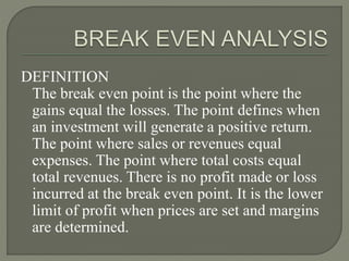 DEFINITION
The break even point is the point where the
gains equal the losses. The point defines when
an investment will generate a positive return.
The point where sales or revenues equal
expenses. The point where total costs equal
total revenues. There is no profit made or loss
incurred at the break even point. It is the lower
limit of profit when prices are set and margins
are determined.
 