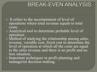  It refers to the ascertainment of level of
operations where total revenue equals to total
costs.
 Analytical tool to determine probable level of
operation.
 Method of studying the relationship among sales,
revenue, variable cost, fixed cost to determine the
level of operation at which all the costs are equal
to the sales revenue and there is no profit and no
loss situation.
 Important techniques in profit planning and
managerial decision making.
 
