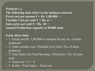 Problem 1.1
The following data refers to the business concern.
Fixed cost per annum F = Rs. 1,00,000 ⁄ −
Variable Cost per unit V = Rs. 6 ⁄ −
Sales price per unit S = Rs. 10 ⁄ −
Annual Production capacity is 50,000 units
From above data
 1. Fixed cost Rs. 1,00,000 is constant for any no. of units
produced.
 2. Total variable cost =Variable Cost Unit× No. of units
produced.
 3. Total Sales (or) Total Revenue =PriceUnit× No. of units
sold.
 4. Total cost = F + V.
 5. Profit = Total Sales − Total cost
 