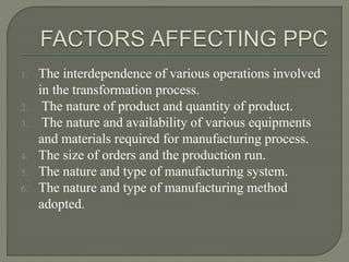 1. The interdependence of various operations involved
in the transformation process.
2. The nature of product and quantity of product.
3. The nature and availability of various equipments
and materials required for manufacturing process.
4. The size of orders and the production run.
5. The nature and type of manufacturing system.
6. The nature and type of manufacturing method
adopted.
 