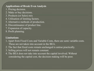 Applications of Break Even Analysis
1. Pricing decision.
2. Make or buy decisions.
3. Products (or Sales) mix
4. Utilisation of limiting factors.
5. Alternative methods of production.
6. Discontinuance of product line.
7. Expansion of capacity.
8. Profit planning.
Limitations
1. Apart from Fixed Costs and Variable Costs, there are semi variable costs.
These are not taken into account in the BEA.
2. The fact that fixed costs remain unchanged is untrue practically.
3. Selling prices will not remain constant.
4. The BEA does not take into account the capital involved. Without
considering the capital cost, the decision making will be poor.
 