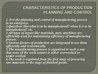 1. It is the planning and control of manufacturing process
in an enterprise.
2.Questions like-what is to be manufactured? when it is to be
manufactured? etc.
3.All types of inputs like materials, men, machines are
efficiently used for maintaining efficiency of manufacturing
process.
4.Various factors of production are integrated to use them
efficiently and economically.
5.The manufacturing process is organized in such a way
that none of the work centers is either overworked or
under worked.
6.The work is regulated from the first stage of procuring
raw materials to the stage of finished goods.
 