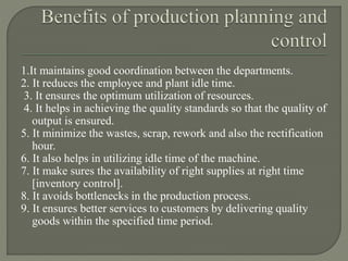 1.It maintains good coordination between the departments.
2. It reduces the employee and plant idle time.
3. It ensures the optimum utilization of resources.
4. It helps in achieving the quality standards so that the quality of
output is ensured.
5. It minimize the wastes, scrap, rework and also the rectification
hour.
6. It also helps in utilizing idle time of the machine.
7. It make sures the availability of right supplies at right time
[inventory control].
8. It avoids bottlenecks in the production process.
9. It ensures better services to customers by delivering quality
goods within the specified time period.
 