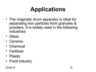 03/02/18 10
Applications
• The magnetic drum separator is ideal for
separating iron particles from granules &
powders. It is widely used in the following
industries:
• Glass
• Ceramic
• Chemical
• Fertilizer
• Plastic
• Food industry
 