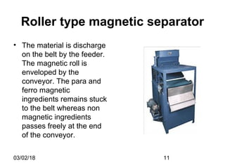 03/02/18 11
Roller type magnetic separator
• The material is discharge
on the belt by the feeder.
The magnetic roll is
enveloped by the
conveyor. The para and
ferro magnetic
ingredients remains stuck
to the belt whereas non
magnetic ingredients
passes freely at the end
of the conveyor.
 