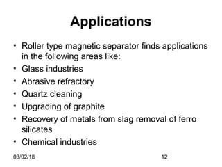 03/02/18 12
Applications
• Roller type magnetic separator finds applications
in the following areas like:
• Glass industries
• Abrasive refractory
• Quartz cleaning
• Upgrading of graphite
• Recovery of metals from slag removal of ferro
silicates
• Chemical industries
 