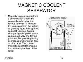 03/02/18 15
MAGNETIC COOLENT
SEPARATOR
• Magnetic coolant separator is
a device which cleans the
coolant liquid of very fine
ferrous particles. It removes
the iron chips from the milling
or grinding liquid. It is light and
compact structure having
strong magnetic power which
can remove very fine ferrous
particles. For precise grinding
operations uninterrupted flow
of oil is must. The coolant
magnetic separator ensures
the uninterrupted flow of the
liquid.
 