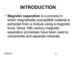 03/02/18 3
INTRODUCTION
• Magnetic separation is a process in
which magnetically susceptible material is
extracted from a mixture using a magnetic
force. Since 19th century magnetic
separation processes have been used to
concentrate and separate minerals.
 