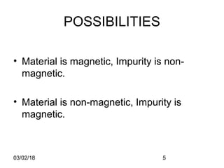 03/02/18 5
POSSIBILITIES
• Material is magnetic, Impurity is non-
magnetic.
• Material is non-magnetic, Impurity is
magnetic.
 