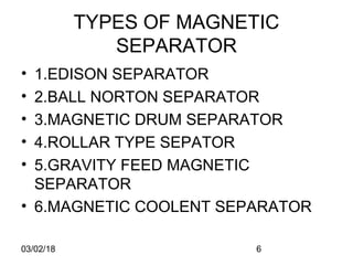 03/02/18 6
TYPES OF MAGNETIC
SEPARATOR
• 1.EDISON SEPARATOR
• 2.BALL NORTON SEPARATOR
• 3.MAGNETIC DRUM SEPARATOR
• 4.ROLLAR TYPE SEPATOR
• 5.GRAVITY FEED MAGNETIC
SEPARATOR
• 6.MAGNETIC COOLENT SEPARATOR
 