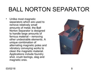 03/02/18 8
BALL NORTON SEPARATOR
• Unlike most magnetic
separators which are used to
remove relatively small
amounts of metal, the Ball
Norton Separator is designed
to handle large amounts of
ferrous material – removing
other undesirable elements. A
unique combination of
alternating magnetic poles and
vibratory conveying works to
clean the magnetic material.
Applications include foundry
shot, crush borings, slag and
magnetic ores.
 