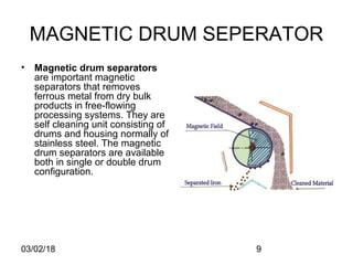 03/02/18 9
MAGNETIC DRUM SEPERATOR
• Magnetic drum separators
are important magnetic
separators that removes
ferrous metal from dry bulk
products in free-flowing
processing systems. They are
self cleaning unit consisting of
drums and housing normally of
stainless steel. The magnetic
drum separators are available
both in single or double drum
configuration.
 