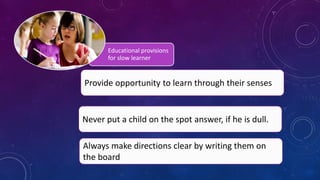 Educational provisions
for slow learner
Provide opportunity to learn through their senses
Never put a child on the spot answer, if he is dull.
Always make directions clear by writing them on
the board
 