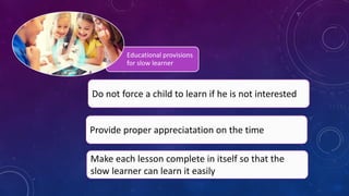 Educational provisions
for slow learner
Provide proper appreciatation on the time
Make each lesson complete in itself so that the
slow learner can learn it easily
Do not force a child to learn if he is not interested
 