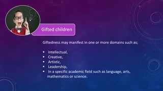 Gifted children
Giftedness may manifest in one or more domains such as;
 Intellectual,
 Creative,
 Artistic,
 Leadership,
 In a specific academic field such as language, arts,
mathematics or science.
 