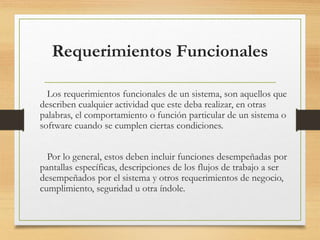 Requerimientos Funcionales
Los requerimientos funcionales de un sistema, son aquellos que
describen cualquier actividad que este deba realizar, en otras
palabras, el comportamiento o función particular de un sistema o
software cuando se cumplen ciertas condiciones.
Por lo general, estos deben incluir funciones desempeñadas por
pantallas específicas, descripciones de los flujos de trabajo a ser
desempeñados por el sistema y otros requerimientos de negocio,
cumplimiento, seguridad u otra índole.
 