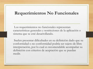 Requerimientos No Funcionales
Los requerimientos no funcionales representan
características generales y restricciones de la aplicación o
sistema que se esté desarrollando.
Suelen presentar dificultades en su definición dado que su
conformidad o no conformidad podría ser sujeto de libre
interpretación, por lo cual es recomendable acompañar su
definición con criterios de aceptación que se puedan
medir.
 