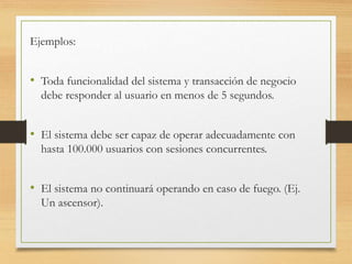 Ejemplos:
• Toda funcionalidad del sistema y transacción de negocio
debe responder al usuario en menos de 5 segundos.
• El sistema debe ser capaz de operar adecuadamente con
hasta 100.000 usuarios con sesiones concurrentes.
• El sistema no continuará operando en caso de fuego. (Ej.
Un ascensor).
 