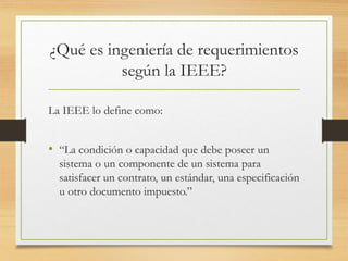 ¿Qué es ingeniería de requerimientos
según la IEEE?
La IEEE lo define como:
• “La condición o capacidad que debe poseer un
sistema o un componente de un sistema para
satisfacer un contrato, un estándar, una especificación
u otro documento impuesto.”
 