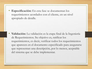• Especificación: En esta fase se documentan los
requerimientos acordados con el cliente, en un nivel
apropiado de detalle.
• Validación: La validación es la etapa final de la Ingeniería
de Requerimientos. Su objetivo es, ratificar los
requerimientos, es decir, verificar todos los requerimientos
que aparecen en el documento especificado para asegurarse
que representan una descripción, por lo menos, aceptable
del sistema que se debe implementar.
 