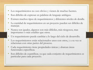 • Los requerimientos no son obvios y vienen de muchas fuentes.
• Son difíciles de expresar en palabras de lenguaje ambiguo.
• Existen muchos tipos de requerimientos y diferentes niveles de detalle.
• La cantidad de requerimientos en un proyecto pueden ser difíciles de
manejar.
• Nunca son iguales, algunos son más difíciles, más riesgosos, mas
importantes o más estables que otros.
• Un requerimiento puede cambiar a lo largo del ciclo de desarrollo.
• Los requerimientos están relacionados unos con otros, y a su vez se
relacionan con otras partes del proceso.
• Cada requerimiento tiene propiedades únicas y abarcan áreas
funcionales específicas.
• Son difíciles de cuantificar, ya que cada conjunto de requerimientos es
particular para cada proyecto.
 