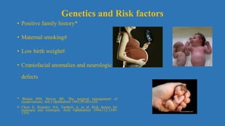• Positive family history*
• Maternal smoking#
• Low birth weight#
• Craniofacial anomalies and neurologic
defects
* Burian HM, Spivey BE. The surgical management of
exodeviations. Am J Ophthalmol 1965;59:603-620
# Chew E, Remaley NA, Tamboli A, et al: Risk factors for
esotropia and exotropia. Arch Ophthalmol 1994;112:1349-
1355.
Genetics and Risk factors
 
