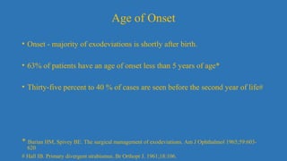 Age of Onset
• Onset - majority of exodeviations is shortly after birth.
• 63% of patients have an age of onset less than 5 years of age*
• Thirty-five percent to 40 % of cases are seen before the second year of life#
* Burian HM, Spivey BE. The surgical management of exodeviations. Am J Ophthalmol 1965;59:603-
620
# Hall IB. Primary divergent strabismus. Br Orthopt J. 1961;18:106.
 