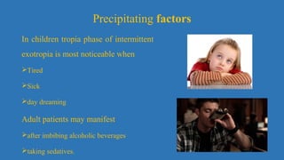 Precipitating factors
In children tropia phase of intermittent
exotropia is most noticeable when
Tired
Sick
day dreaming
Adult patients may manifest
after imbibing alcoholic beverages
taking sedatives.
 
