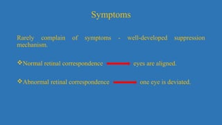 Symptoms
Rarely complain of symptoms - well-developed suppression
mechanism.
Normal retinal correspondence eyes are aligned.
Abnormal retinal correspondence one eye is deviated.
 