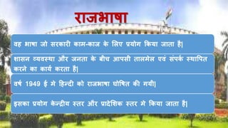 िािभाषा
िि भाषा िो सिकािी काम-काि के ललए प्रयोग ककया िाता िै|
शासि व्यिस्था औि ििता के बीच आपसी तालमेल एिं संपकष स्थावपत
कििे का कायष किता िै|
िषष 1949 ई मे हिन्दी को िािभाषा घोवषत की गयी|
इसका प्रयोग के न्रीय स्ति औि प्रादेलशक स्ति मे ककया िाता िै|
 