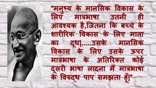 “मिुष्ट्य के मािलसक विकास के
ललए मात्रभाषा उतिी िी
आिश्यक िै,च्ितिा कक बच्चे के
शािीरिक विकास के ललए माता
का दूि|.....उसके मािलसक
विकास के ललए उसके ऊपि
मात्रभाषा के अनतरिक्त कोई
दूसिी भाषा लादिा मैं मात्रभाषा
के विरुद्ि पाप समझता िूाँ|”
 