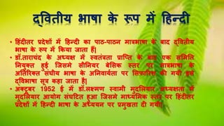 द्वितीय भाषा के रूप में हिन्दी
• हिंदीति प्रदेशों में हिन्दी का पाठ-पाठि मात्रभाषा के बाद द्वितीय
भाषा के रूप में ककया िाता िैं|
• डॉ.तािाचंद के अध्यक्ष में स्ितंत्रता प्राच्तत के बाद एक सलमनत
नियुक्त िुई च्िसमे सीनियि बेलसक स्ति पि मात्रभाषा के
अनतरिक्त संघीय भाषा के अनििायषता पि लसफ़ारिश की गयी इसे
द्विभाषा सूत्र किा िाता िै|
• अक्टूबि 1952 ई में डॉ.लक्ष्मण स्िामी मुदललयाि अध्यक्षता में
मुदललयाि आयोग संघहटत िुआ च्िसमे माध्यलमक स्ति पि हिंदीति
प्रदेशों में हिन्दी भाषा के अध्ययि पि प्रमुखता दी गयी|
 