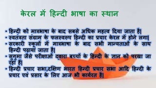 • हिन्दी को मात्रभाषा के बाद सबसे अधिक मित्ि हदया िाता िै|
• स्ितंत्रता संग्राम के फलस्िरूप हिन्दी का प्रचाि के िल में िोिे लगा|
• सिकािी स्कू लों में मात्रभाषा के बाद सभी मान्यताओं के साथ
हिन्दी पढ़ाया िाता िै|
• सुगुमा िैसे पिीक्षाओं द्िािा बच्चों के हिन्दी के ज्ञाि को पिखा िा
ििा िैं|
• हिन्दी प्रचाि सभा,दक्षक्षण भाित हिन्दी प्रचाि सभा आहद हिन्दी के
प्रचाि एिं प्रसाि के ललए आि भी कायषित िै|
 