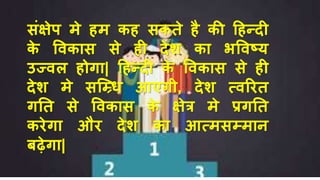 संक्षेप मे िम कि सकते िै की हिन्दी
के विकास से िी देश का भविष्ट्य
उज्िल िोगा| हिन्दी के विकास से िी
देश मे सच्धि आएगी, देश त्िरित
गनत से विकास के क्षेत्र मे प्रगनत
किेगा औि देश का आत्मसम्माि
बढ़ेगा|
 