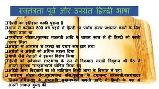स्ितंत्रता पूिथ और उपरांत हहन्दी भाषा
हिन्दी का इनतिास काफी पुिािा िै
आि से किीबि 800 िषष पिले से हिन्दी का प्रयोग िाज्य प्रशासि कायों के ललए
ककया िाता था
पृथ्िीिाि चौिाि,मुिम्मद गिििी आहद के शासि काल से िी हिन्दी को काफी
प्रचाि लमला
अग्रेज़ों के आगमि से हिन्दी का प्रचाि कम िोिे लगा
अंग्रेज़ों िे अंग्रेज़ी को अधिक मित्ि हदया
गांिी िैसे िेताओं िे इसका वििोि ककया
हिन्दी को सिषप्रथम िाष्ट्रभाषा के रूप मे विख्यात मिाठी विद्िाि श्री पैठ िे
अपिी पुस्तक “िाष्ट्रभाषा”मे घोवषत ककया था|
अहिंदी भाषा विद्िािों का भी साहियोग हिन्दी भाषा के विकास मे ििा|
 िाििाम मोिि िॉय,सुभाषचन्र बॉस,गुििात के दयािन्द सिस्िती,बलगंगादि
नतलक,तलमलिाडु के िाष्ट्रकवि सुब्र्िमण्यम भािती आहद िे हिन्दी के पक्ष मे
अपिी आिाज़ बुलंद की
 