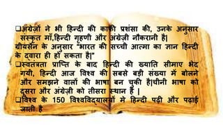अंग्रेज़ों िे भी हिन्दी की काफी प्रशंसा की, उिके अिुसाि
संस्कृ त मााँ,हिन्दी गृिणी औि अंग्रेज़ी िौकिािी िै|
ग्रीयसेि के अिुसाि “भाित की सच्ची आत्मा का ज्ञाि हिन्दी
के द्िािा िी िो सकता िै|”
स्ितंत्रता प्राच्तत के बाद हिन्दी की ख्यानत सीमाए भेद
गयी, हिन्दी आि विश्ि की सबसे बड़ी संख्या में बोलिे
औि समझिे िालों की भाषा बि चुकी िै|चीिी भाषा को
दूसिा औि अंग्रेज़ी को तीसिा स्थाि िै |
विश्ि के 150 विश्िविद्यालयों मे हिन्दी पढ़ी औि पढ़ाई
िाती िै
 